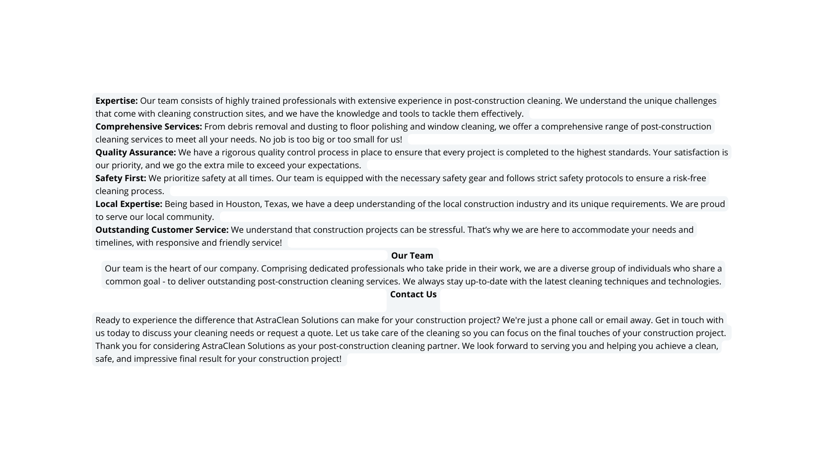 Expertise Our team consists of highly trained professionals with extensive experience in post construction cleaning We understand the unique challenges that come with cleaning construction sites and we have the knowledge and tools to tackle them effectively Comprehensive Services From debris removal and dusting to floor polishing and window cleaning we offer a comprehensive range of post construction cleaning services to meet all your needs No job is too big or too small for us Quality Assurance We have a rigorous quality control process in place to ensure that every project is completed to the highest standards Your satisfaction is our priority and we go the extra mile to exceed your expectations Safety First We prioritize safety at all times Our team is equipped with the necessary safety gear and follows strict safety protocols to ensure a risk free cleaning process Local Expertise Being based in Houston Texas we have a deep understanding of the local construction industry and its unique requirements We are proud to serve our local community Outstanding Customer Service We understand that construction projects can be stressful That s why we are here to accommodate your needs and timelines with responsive and friendly service Our Team Our team is the heart of our company Comprising dedicated professionals who take pride in their work we are a diverse group of individuals who share a common goal to deliver outstanding post construction cleaning services We always stay up to date with the latest cleaning techniques and technologies Contact Us Ready to experience the difference that AstraClean Solutions can make for your construction project We re just a phone call or email away Get in touch with us today to discuss your cleaning needs or request a quote Let us take care of the cleaning so you can focus on the final touches of your construction project Thank you for considering AstraClean Solutions as your post construction cleaning partner We look forward to serving you and helping you achieve a clean safe and impressive final result for your construction project