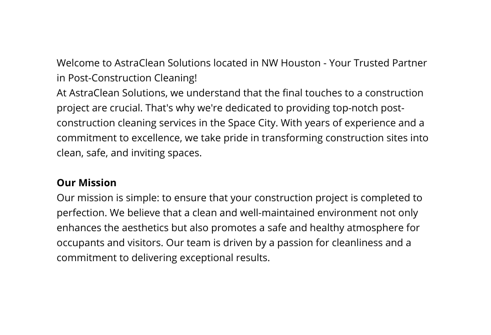 Welcome to AstraClean Solutions located in NW Houston Your Trusted Partner in Post Construction Cleaning At AstraClean Solutions we understand that the final touches to a construction project are crucial That s why we re dedicated to providing top notch post construction cleaning services in the Space City With years of experience and a commitment to excellence we take pride in transforming construction sites into clean safe and inviting spaces Our Mission Our mission is simple to ensure that your construction project is completed to perfection We believe that a clean and well maintained environment not only enhances the aesthetics but also promotes a safe and healthy atmosphere for occupants and visitors Our team is driven by a passion for cleanliness and a commitment to delivering exceptional results