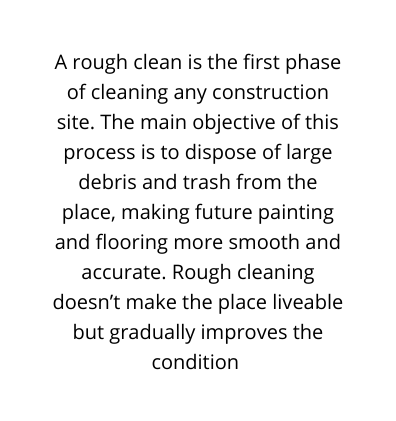 A rough clean is the first phase of cleaning any construction site The main objective of this process is to dispose of large debris and trash from the place making future painting and flooring more smooth and accurate Rough cleaning doesn t make the place liveable but gradually improves the condition