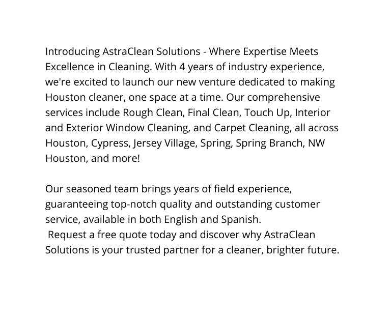 Introducing AstraClean Solutions Where Expertise Meets Excellence in Cleaning With 4 years of industry experience we re excited to launch our new venture dedicated to making Houston cleaner one space at a time Our comprehensive services include Rough Clean Final Clean Touch Up Interior and Exterior Window Cleaning and Carpet Cleaning all across Houston Cypress Jersey Village Spring Spring Branch NW Houston and more Our seasoned team brings years of field experience guaranteeing top notch quality and outstanding customer service available in both English and Spanish Request a free quote today and discover why AstraClean Solutions is your trusted partner for a cleaner brighter future