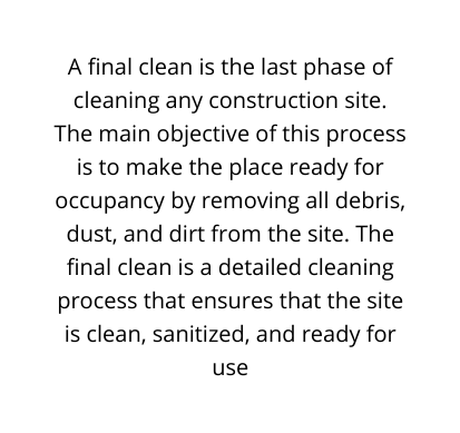 A final clean is the last phase of cleaning any construction site The main objective of this process is to make the place ready for occupancy by removing all debris dust and dirt from the site The final clean is a detailed cleaning process that ensures that the site is clean sanitized and ready for use