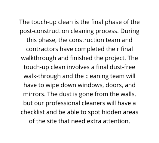 The touch up clean is the final phase of the post construction cleaning process During this phase the construction team and contractors have completed their final walkthrough and finished the project The touch up clean involves a final dust free walk through and the cleaning team will have to wipe down windows doors and mirrors The dust is gone from the walls but our professional cleaners will have a checklist and be able to spot hidden areas of the site that need extra attention